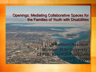 Openings: Mediating Collaborative Spaces for
       the Families of Youth with Disabilities




                    N Kathleen Kosobud
                Michigan State University
              CEPSE: Research Practicum
                           June 11, 2009
 