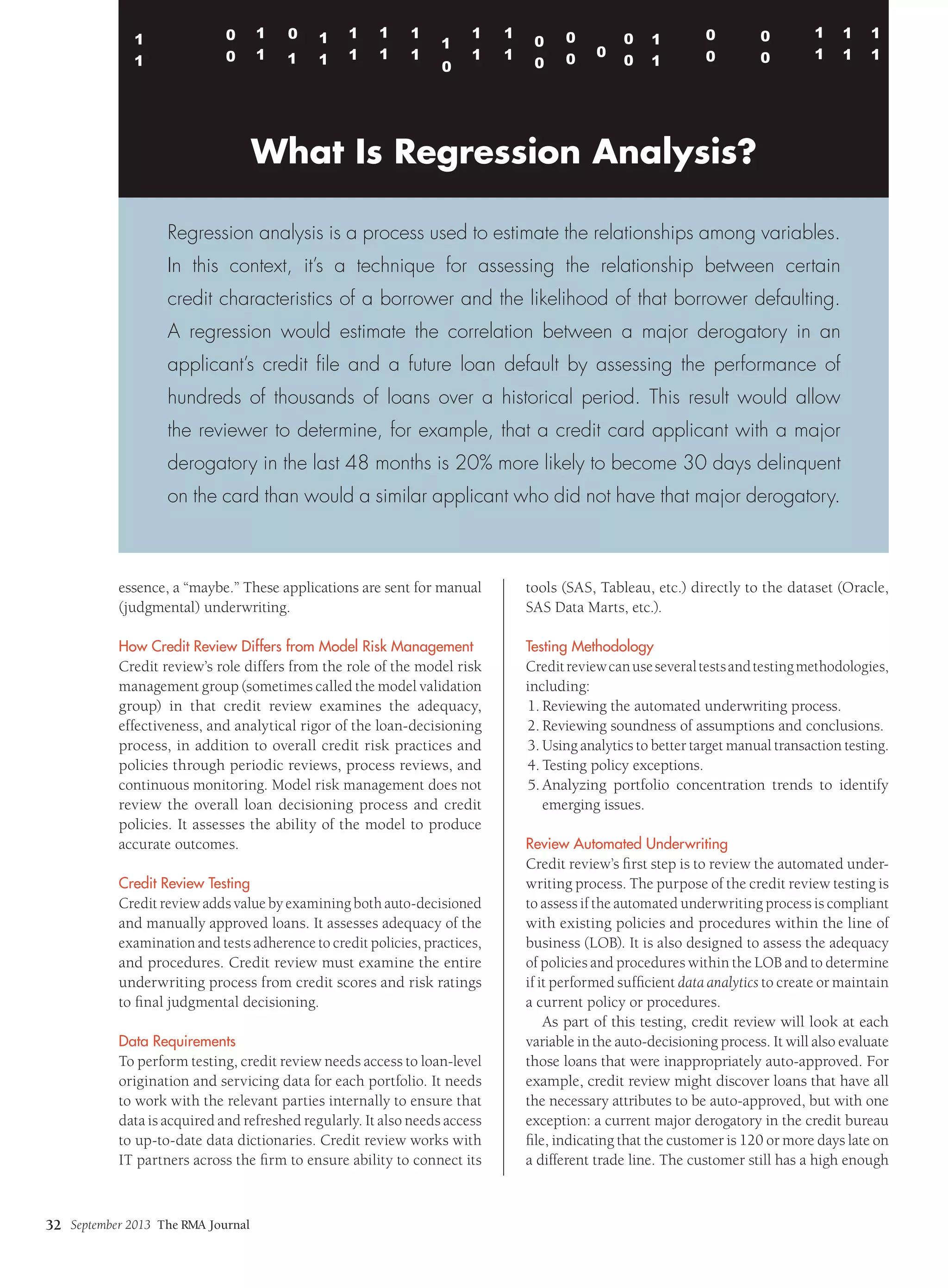September 2013 The RMA Journal
32
essence, a “maybe.” These applications are sent for manual
(judgmental) underwriting.
How Credit Review Differs from Model Risk Management
Credit review’s role differs from the role of the model risk
management group (sometimes called the model validation
group) in that credit review examines the adequacy,
effectiveness, and analytical rigor of the loan-decisioning
process, in addition to overall credit risk practices and
policies through periodic reviews, process reviews, and
continuous monitoring. Model risk management does not
review the overall loan decisioning process and credit
policies. It assesses the ability of the model to produce
accurate outcomes.
Credit Review Testing
Credit review adds value by examining both auto-decisioned
and manually approved loans. It assesses adequacy of the
examination and tests adherence to credit policies, practices,
and procedures. Credit review must examine the entire
underwriting process from credit scores and risk ratings
to final judgmental decisioning.
Data Requirements
To perform testing, credit review needs access to loan-level
origination and servicing data for each portfolio. It needs
to work with the relevant parties internally to ensure that
data is acquired and refreshed regularly. It also needs access
to up-to-date data dictionaries. Credit review works with
IT partners across the firm to ensure ability to connect its
tools (SAS, Tableau, etc.) directly to the dataset (Oracle,
SAS Data Marts, etc.).
Testing Methodology
Creditreviewcanuseseveraltestsandtestingmethodologies,
including:
1.	Reviewing the automated underwriting process.
2.	Reviewing soundness of assumptions and conclusions.
3.	Using analytics to better target manual transaction testing.
4.	Testing policy exceptions.
5.	
Analyzing portfolio concentration trends to identify
emerging issues.
Review Automated Underwriting
Credit review’s first step is to review the automated under-
writing process. The purpose of the credit review testing is
to assess if the automated underwriting process is compliant
with existing policies and procedures within the line of
business (LOB). It is also designed to assess the adequacy
of policies and procedures within the LOB and to determine
if it performed sufficient data analytics to create or maintain
a current policy or procedures.
As part of this testing, credit review will look at each
variable in the auto-decisioning process. It will also evaluate
those loans that were inappropriately auto-approved. For
example, credit review might discover loans that have all
the necessary attributes to be auto-approved, but with one
exception: a current major derogatory in the credit bureau
file, indicating that the customer is 120 or more days late on
a different trade line. The customer still has a high enough
What Is Regression Analysis?
Regression analysis is a process used to estimate the relationships among variables.
In this context, it’s a technique for assessing the relationship between certain
credit characteristics of a borrower and the likelihood of that borrower defaulting.
A regression would estimate the correlation between a major derogatory in an
applicant’s credit file and a future loan default by assessing the performance of
hundreds of thousands of loans over a historical period. This result would allow
the reviewer to determine, for example, that a credit card applicant with a major
derogatory in the last 48 months is 20% more likely to become 30 days delinquent
on the card than would a similar applicant who did not have that major derogatory.
 