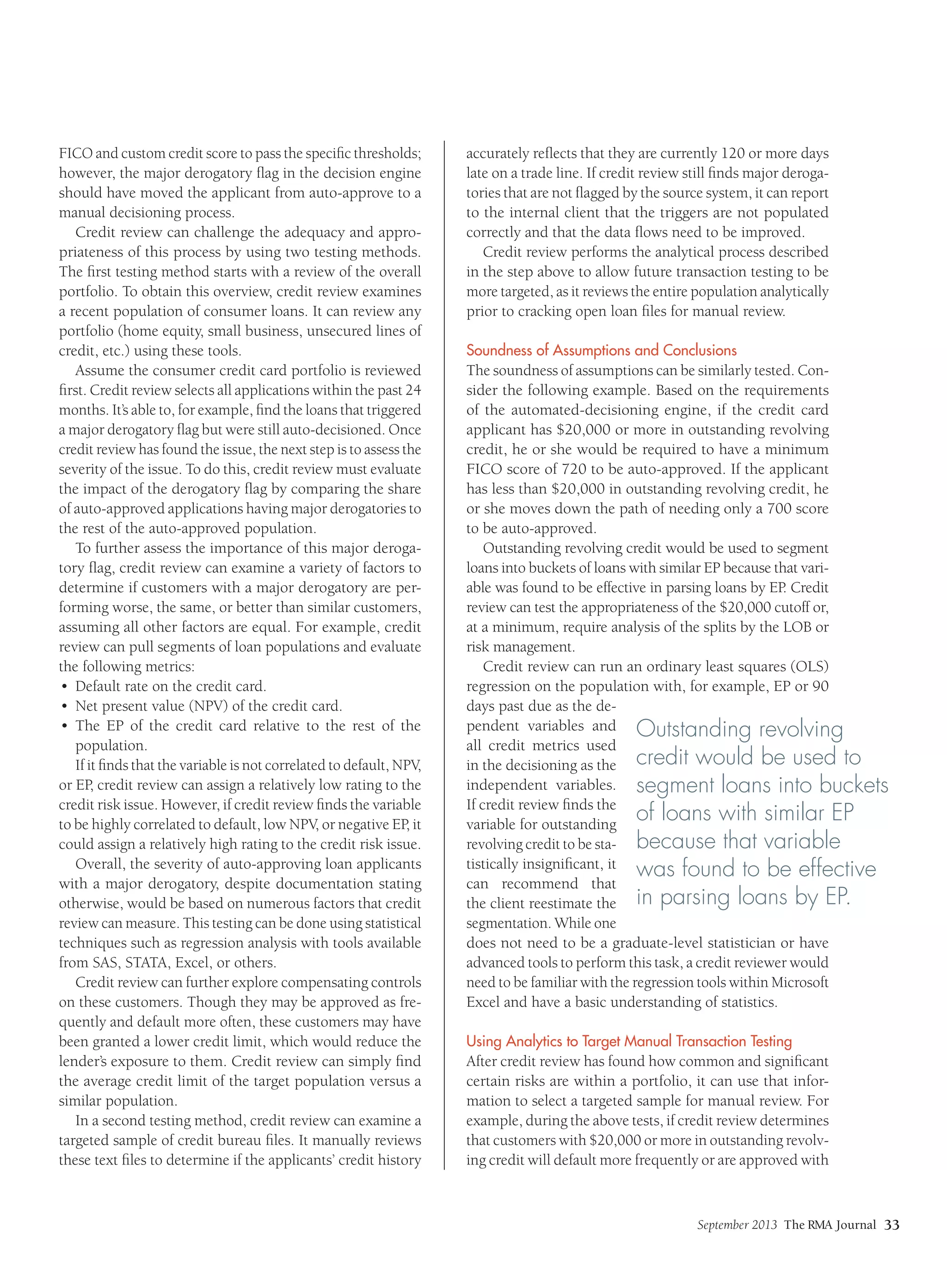 September 2013 The RMA Journal 33
FICO and custom credit score to pass the specific thresholds;
however, the major derogatory flag in the decision engine
should have moved the applicant from auto-approve to a
manual decisioning process.
Credit review can challenge the adequacy and appro-
priateness of this process by using two testing methods.
The first testing method starts with a review of the overall
portfolio. To obtain this overview, credit review examines
a recent population of consumer loans. It can review any
portfolio (home equity, small business, unsecured lines of
credit, etc.) using these tools.
Assume the consumer credit card portfolio is reviewed
first. Credit review selects all applications within the past 24
months. It’s able to, for example, find the loans that triggered
a major derogatory flag but were still auto-decisioned. Once
credit review has found the issue, the next step is to assess the
severity of the issue. To do this, credit review must evaluate
the impact of the derogatory flag by comparing the share
of auto-approved applications having major derogatories to
the rest of the auto-approved population.
To further assess the importance of this major deroga-
tory flag, credit review can examine a variety of factors to
determine if customers with a major derogatory are per-
forming worse, the same, or better than similar customers,
assuming all other factors are equal. For example, credit
review can pull segments of loan populations and evaluate
the following metrics:
•	 Default rate on the credit card.
•	 Net present value (NPV) of the credit card.
•	 The EP of the credit card relative to the rest of the
population.
If it finds that the variable is not correlated to default, NPV,
or EP, credit review can assign a relatively low rating to the
credit risk issue. However, if credit review finds the variable
to be highly correlated to default, low NPV, or negative EP, it
could assign a relatively high rating to the credit risk issue.
Overall, the severity of auto-approving loan applicants
with a major derogatory, despite documentation stating
otherwise, would be based on numerous factors that credit
review can measure. This testing can be done using statistical
techniques such as regression analysis with tools available
from SAS, STATA, Excel, or others.
Credit review can further explore compensating controls
on these customers. Though they may be approved as fre-
quently and default more often, these customers may have
been granted a lower credit limit, which would reduce the
lender’s exposure to them. Credit review can simply find
the average credit limit of the target population versus a
similar population.
In a second testing method, credit review can examine a
targeted sample of credit bureau files. It manually reviews
these text files to determine if the applicants’ credit history
accurately reflects that they are currently 120 or more days
late on a trade line. If credit review still finds major deroga-
tories that are not flagged by the source system, it can report
to the internal client that the triggers are not populated
correctly and that the data flows need to be improved.
Credit review performs the analytical process described
in the step above to allow future transaction testing to be
more targeted, as it reviews the entire population analytically
prior to cracking open loan files for manual review.
Soundness of Assumptions and Conclusions
The soundness of assumptions can be similarly tested. Con-
sider the following example. Based on the requirements
of the automated-decisioning engine, if the credit card
applicant has $20,000 or more in outstanding revolving
credit, he or she would be required to have a minimum
FICO score of 720 to be auto-approved. If the applicant
has less than $20,000 in outstanding revolving credit, he
or she moves down the path of needing only a 700 score
to be auto-approved.
Outstanding revolving credit would be used to segment
loans into buckets of loans with similar EP because that vari-
able was found to be effective in parsing loans by EP. Credit
review can test the appropriateness of the $20,000 cutoff or,
at a minimum, require analysis of the splits by the LOB or
risk management.
Credit review can run an ordinary least squares (OLS)
regression on the population with, for example, EP or 90
days past due as the de-
pendent variables and
all credit metrics used
in the decisioning as the
independent variables.
If credit review finds the
variable for outstanding
revolving credit to be sta-
tistically insignificant, it
can recommend that
the client reestimate the
segmentation. While one
does not need to be a graduate-level statistician or have
advanced tools to perform this task, a credit reviewer would
need to be familiar with the regression tools within Microsoft
Excel and have a basic understanding of statistics.
Using Analytics to Target Manual Transaction Testing
After credit review has found how common and significant
certain risks are within a portfolio, it can use that infor-
mation to select a targeted sample for manual review. For
example, during the above tests, if credit review determines
that customers with $20,000 or more in outstanding revolv-
ing credit will default more frequently or are approved with
Outstanding revolving
credit would be used to
segment loans into buckets
of loans with similar EP
because that variable
was found to be effective
in parsing loans by EP.
 