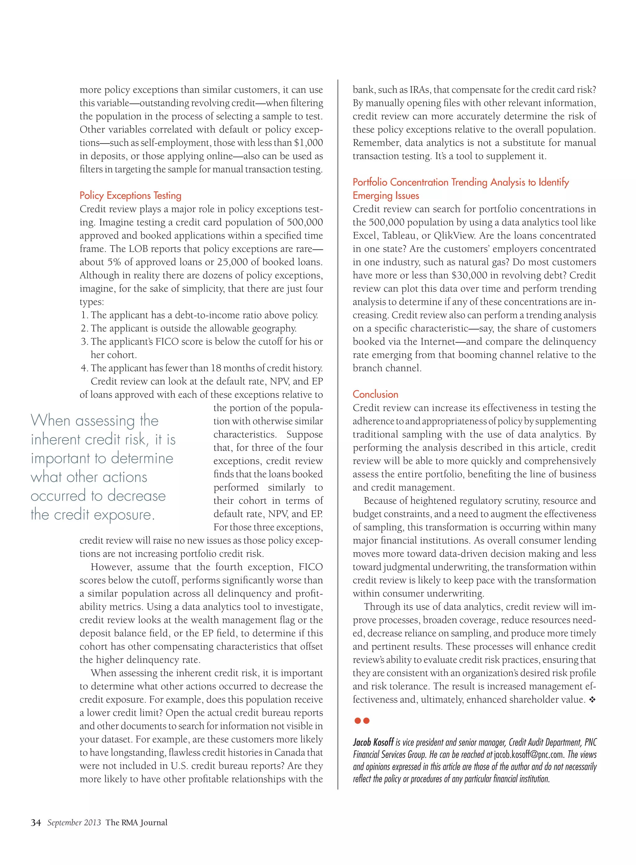 September 2013 The RMA Journal
34
more policy exceptions than similar customers, it can use
this variable—outstanding revolving credit—when filtering
the population in the process of selecting a sample to test.
Other variables correlated with default or policy excep-
tions—such as self-employment, those with less than $1,000
in deposits, or those applying online—also can be used as
filters in targeting the sample for manual transaction testing.
Policy Exceptions Testing
Credit review plays a major role in policy exceptions test-
ing. Imagine testing a credit card population of 500,000
approved and booked applications within a specified time
frame. The LOB reports that policy exceptions are rare—
about 5% of approved loans or 25,000 of booked loans.
Although in reality there are dozens of policy exceptions,
imagine, for the sake of simplicity, that there are just four
types:
1.	The applicant has a debt-to-income ratio above policy.
2.	The applicant is outside the allowable geography.
3.	The applicant’s FICO score is below the cutoff for his or
her cohort.
4.	The applicant has fewer than 18 months of credit history.
Credit review can look at the default rate, NPV, and EP
of loans approved with each of these exceptions relative to
the portion of the popula-
tion with otherwise similar
characteristics. Suppose
that, for three of the four
exceptions, credit review
finds that the loans booked
performed similarly to
their cohort in terms of
default rate, NPV, and EP.
For those three exceptions,
credit review will raise no new issues as those policy excep-
tions are not increasing portfolio credit risk.
However, assume that the fourth exception, FICO
scores below the cutoff, performs significantly worse than
a similar population across all delinquency and profit-
ability metrics. Using a data analytics tool to investigate,
credit review looks at the wealth management flag or the
deposit balance field, or the EP field, to determine if this
cohort has other compensating characteristics that offset
the higher delinquency rate.
When assessing the inherent credit risk, it is important
to determine what other actions occurred to decrease the
credit exposure. For example, does this population receive
a lower credit limit? Open the actual credit bureau reports
and other documents to search for information not visible in
your dataset. For example, are these customers more likely
to have longstanding, flawless credit histories in Canada that
were not included in U.S. credit bureau reports? Are they
more likely to have other profitable relationships with the
bank, such as IRAs, that compensate for the credit card risk?
By manually opening files with other relevant information,
credit review can more accurately determine the risk of
these policy exceptions relative to the overall population.
Remember, data analytics is not a substitute for manual
transaction testing. It’s a tool to supplement it.
Portfolio Concentration Trending Analysis to Identify
Emerging Issues
Credit review can search for portfolio concentrations in
the 500,000 population by using a data analytics tool like
Excel, Tableau, or QlikView. Are the loans concentrated
in one state? Are the customers’ employers concentrated
in one industry, such as natural gas? Do most customers
have more or less than $30,000 in revolving debt? Credit
review can plot this data over time and perform trending
analysis to determine if any of these concentrations are in-
creasing. Credit review also can perform a trending analysis
on a specific characteristic—say, the share of customers
booked via the Internet—and compare the delinquency
rate emerging from that booming channel relative to the
branch channel.
Conclusion
Credit review can increase its effectiveness in testing the
adherencetoandappropriatenessofpolicybysupplementing
traditional sampling with the use of data analytics. By
performing the analysis described in this article, credit
review will be able to more quickly and comprehensively
assess the entire portfolio, benefiting the line of business
and credit management.
Because of heightened regulatory scrutiny, resource and
budget constraints, and a need to augment the effectiveness
of sampling, this transformation is occurring within many
major financial institutions. As overall consumer lending
moves more toward data-driven decision making and less
toward judgmental underwriting, the transformation within
credit review is likely to keep pace with the transformation
within consumer underwriting.
Through its use of data analytics, credit review will im-
prove processes, broaden coverage, reduce resources need-
ed, decrease reliance on sampling, and produce more timely
and pertinent results. These processes will enhance credit
review’s ability to evaluate credit risk practices, ensuring that
they are consistent with an organization’s desired risk profile
and risk tolerance. The result is increased management ef-
fectiveness and, ultimately, enhanced shareholder value. v
••
Jacob Kosoff is vice president and senior manager, Credit Audit Department, PNC
Financial Services Group. He can be reached at jacob.kosoff@pnc.com. The views
and opinions expressed in this article are those of the author and do not necessarily
reflect the policy or procedures of any particular financial institution.
When assessing the
inherent credit risk, it is
important to determine
what other actions
occurred to decrease
the credit exposure.
 