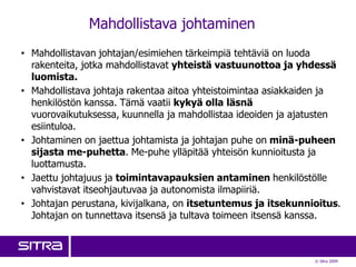 Mahdollistava johtaminen
• Mahdollistavan johtajan/esimiehen tärkeimpiä tehtäviä on luoda
  rakenteita, jotka mahdollistavat yhteistä vastuunottoa ja yhdessä
  luomista.
• Mahdollistava johtaja rakentaa aitoa yhteistoimintaa asiakkaiden ja
  henkilöstön kanssa. Tämä vaatii kykyä olla läsnä
  vuorovaikutuksessa, kuunnella ja mahdollistaa ideoiden ja ajatusten
  esiintuloa.
• Johtaminen on jaettua johtamista ja johtajan puhe on minä-puheen
  sijasta me-puhetta. Me-puhe ylläpitää yhteisön kunnioitusta ja
  luottamusta.
• Jaettu johtajuus ja toimintavapauksien antaminen henkilöstölle
  vahvistavat itseohjautuvaa ja autonomista ilmapiiriä.
• Johtajan perustana, kivijalkana, on itsetuntemus ja itsekunnioitus.
  Johtajan on tunnettava itsensä ja tultava toimeen itsensä kanssa.



                                                               © Sitra 2009
 