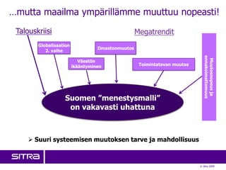 …mutta maailma ympärillämme muuttuu nopeasti!
 Talouskriisi                                       Megatrendit
        Globalisaation
                                   Ilmastonmuutos
           2. vaihe




                                                                               ennakoimattomuus
                                                                                Muutosnopeus ja
                            Väestön
                         ikääntyminen                Toimintatavan muutos




                   Suomen ”menestysmalli”
                    on vakavasti uhattuna



      Suuri systeemisen muutoksen tarve ja mahdollisuus



                                                                            © Sitra 2009
 