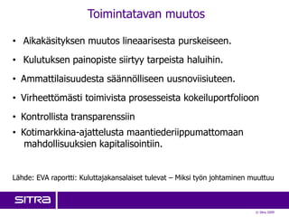 Toimintatavan muutos

• Aikakäsityksen muutos lineaarisesta purskeiseen.
• Kulutuksen painopiste siirtyy tarpeista haluihin.
• Ammattilaisuudesta säännölliseen uusnoviisiuteen.
• Virheettömästi toimivista prosesseista kokeiluportfolioon
• Kontrollista transparenssiin
• Kotimarkkina-ajattelusta maantiederiippumattomaan
   mahdollisuuksien kapitalisointiin.


Lähde: EVA raportti: Kuluttajakansalaiset tulevat – Miksi työn johtaminen muuttuu



                                                                           © Sitra 2009
 