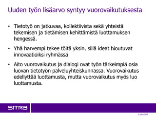 Uuden työn lisäarvo syntyy vuorovaikutuksesta

• Tietotyö on jatkuvaa, kollektiivista sekä yhteistä
  tekemisen ja tietämisen kehittämistä luottamuksen
  hengessä.
• Yhä harvempi tekee töitä yksin, sillä ideat hioutuvat
  innovaatioiksi ryhmässä
• Aito vuorovaikutus ja dialogi ovat työn tärkeimpiä osia
  luovan tietotyön palveluyhteiskunnassa. Vuorovaikutus
  edellyttää luottamusta, mutta vuorovaikutus myös luo
  luottamusta.




                                                          © Sitra 2009
 
