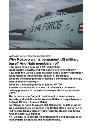 Welcome to GetTargetCustomers.Com
Why Kosovo wants permanent US military
base? And Nato membership?
How can a nation become a NATO member?
What exactly is NATO, and who exactly are its members?
How does the United States maintain bases in other countries?
What variables in
fl
uence the location of US troops?
What are the consequences of having a permanent US military
post in another country?
What are the consequences of joining NATO?
Kosovo has requested that the US construct a permanent
military presence in the nation and expedite its accession to
NATO.
The actions are an "urgent requirement to ensure peace,
security, and stability in the Western Balkans," says Kosovo's
Defense Minister, Armend Mehaj.
Fort Bragg is home to almost 260,000 people, 54,000 of whom
are current military personnel. The United States has far fewer
(1.4 million) troops than any other country-Russia and China
have the most (2.8 million).
NATO's goal is to protect the independence and security of all
its members by political and military means.
 