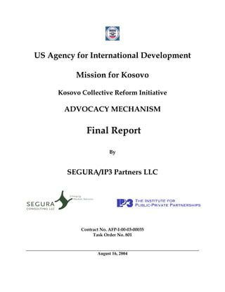 US Agency for International Development

          Mission for Kosovo

     Kosovo Collective Reform Initiative

       ADVOCACY MECHANISM

              Final Report

                         By



        SEGURA/IP3 Partners LLC




            Contract No. AFP-I-00-03-00035
                 Task Order No. 801



                   August 16, 2004
 