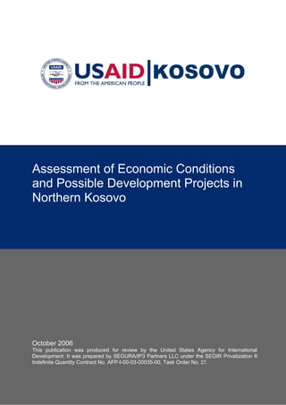 KOSOVO



Assessment of Economic Conditions
and Possible Development Projects in
Northern Kosovo




October 2006
This publication was produced for review by the United States Agency for International
Development. It was prepared by SEGURA/IP3 Partners LLC under the SEGIR Privatization II
Indefinite Quantity Contract No. AFP-I-00-03-00035-00, Task Order No. 27.
 