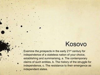 Kosovo
Examine the prospects in the early 21st century for
independence of a stateless nation of your choice,
establishing and summarising, a. The contemporary
claims of such entities, b. The history of the struggle for
independence, c. The resistance to their emergence as
independent states.
 