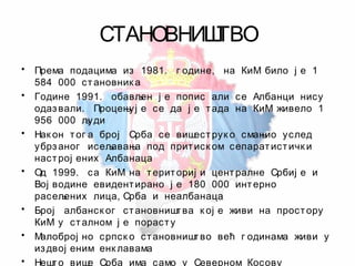СТАНОВНИШТВО
• Према подацима из 1981. г одине, на КиМ било ј е 1
584 000 становник а
• Године 1991. обављен ј е попис али се Албанци нису
одазвали. Процењуј е се да ј е тада на КиМ живело 1
956 000 људи
• Нак он тог а број Срба се вишеструк о смањио услед
убрзаног исељавања под притиск ом сепаратистичк и
настрој ених Албанаца
• Од 1999. са КиМ на териториј и централне Србиј е и
Вој водине евидентирано ј е 180 000 интерно
расељених лица, Срба и неалбанаца
• Број албанск ог становништва к ој е живи на простору
КиМ у сталном ј е порасту
• Малоброј но српск о становништво већ г одинама живи у
издвој еним енк лавама
• Нешто више Срба има само у Северном Косову
 