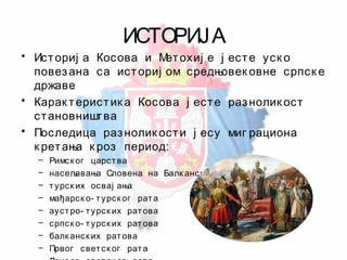 ИСТОРИЈА
• Историј а Косова и Метохиј е ј есте уск о
повезана са историј ом средњовек овне српск е
државе
• Карак теристик а Косова ј есте разнолик ост
становништва
• Последица разнолик ости ј есу миг рациона
к ретања к роз период:
– Римск ог царства
– насељавања Словена на Балк анск о полуострво
– турск их освај ања
– мађарск о- турск ог рата
– аустро- турск их ратова
– српск о- турск их ратова
– балк анск их ратова
– Првог светск ог рата
 