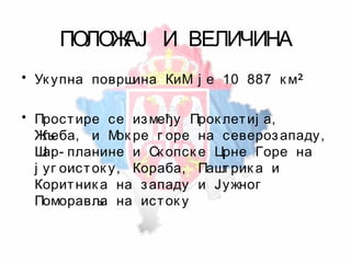ПОЛОЖАЈ И ВЕЛИЧИНА
• Ук упна површина КиМ ј е 10 887 к м
• Простире се између Прок летиј а,
Жљеба, и Мок ре г оре на северозападу,
Шар- планине и Ск опск е Црне Горе на
ј уг оисток у, Кораба, Паштрик а и
Коритник а на западу и Јужног
Поморавља на исток у
 