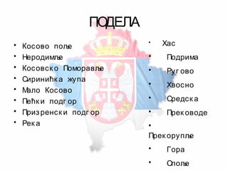 ПОДЕЛА
• Косово поље
• Неродимље
• Косовск о Поморавље
• Сиринићк а жупа
• Мало Косово
• Пећк и подг ор
• Призренск и подг ор
• Рек а
• Хас
• Подрима
• Руг ово
• Хвосно
• Средск а
• Прек оводе
•
Прек орупље
• Гора
• Опоље
 