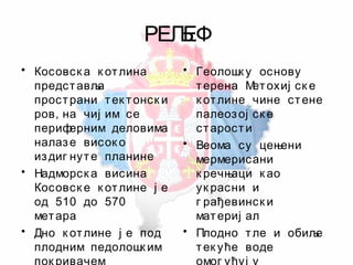 РЕЉЕФ
• Косовск а к отлина
представља
пространи тек тонск и
ров, на чиј им се
периферним деловима
налазе висок о
издиг нуте планине
• Надморск а висина
Косовск е к отлине ј е
од 510 до 570
метара
• Дно к отлине ј е под
плодним педолошк им
• Геолошк у основу
терена Метохиј ск е
к отлине чине стене
палеозој ск е
старости
• Веома су цењени
мермерисани
к речњаци к ао
ук расни и
г рађевинск и
материј ал
• Плодно тле и обиље
тек уће воде
 