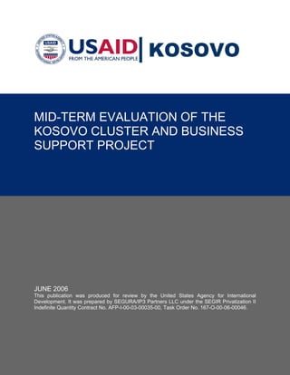 KOSOVO


MID-TERM EVALUATION OF THE
KOSOVO CLUSTER AND BUSINESS
SUPPORT PROJECT




                                           Acknowledgments

  The Contractor and consultant team would like to express their thanks and appreciation to the following
  agencies, their senior management and staff, for the valuable support during the preparation of this report:
  Hashemite Kingdom of Jordan, Ministry of Water and Irrigation (MWI), Water Authority of Jordan (WAJ),
JUNE 2006
  Program Management Unit (PMU), United States Agency for International Development (USAID), Ababa
This publication was produced for review Watson Arabtech (LEMA). Agency for International
  Water Company, Suez Lyonnaise, Montgomery by the United States
Development. It was prepared by SEGURA/IP3 Partners LLC under the SEGIR Privatization II
Indefinite Quantity Contract No. AFP-I-00-03-00035-00, Task Order No. 167-O-00-06-00046.
  The following individuals, listed alphabetically, comprised the professional team that participated in the
  preparation of this report: Michael Dan (Evaluation Team Leader), Richard Lindsey Wellons (Senior
  Private Sector Specialist), and Jorge Segura (Managing Partner)
 