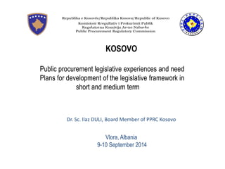 KOSOVO Public procurement legislative experiences and need Plans for development of the legislative framework in short and medium term Dr. Sc. Ilaz DULI, Board Member of PPRC Kosovo Vlora, Albania 9-10 September 2014  