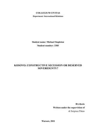 COLLEGIUM CIVITAS
           Department: International Relations




           Student name: Michael Stapleton
                Student number: 3385




KOSOVO: CONSTRUCTIVE SECESSION OR DESERVED
              SOVEREIGNTY?




                                                        BA thesis
                                  Written under the supervision of
                                                 dr Sergiusz Pukas



                     Warsaw, 2011
 