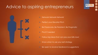  Network Network Network
 Perfect your Elevator Pitch
 Be Passionate, Be Persistent, Be Pragmatic
 Pivot if needed
 Follow big ideas that can pay your bills now!
 Know when to use your exit strategy
 Be open to receive feedback & suggestions
Advice to aspiring entrepreneurs
 