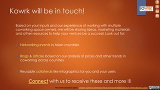 Kowrk will be in touch!
Based on your inputs and our experience of working with multiple
coworking space owners, we will be sharing ideas, marketing materials
and other resources to help your venture be a success! Look out for:
 Networking events in Asian countries
 Blogs & articles based on our analysis of prices and other trends in
coworking across countries
 Reusable collaterals like infographics for you and your users
Connect with us to receive these and more !!!
This work is licensed under a Creative Commons Attribution-NonCommercial-NoDerivatives 4.0 International License.
 