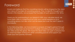 Foreword
Kowrk.com believes that the coworking industry will be shaped by the vision
and views of Founders of coworking spaces. Thus, to identify thoughts and
trends in this industry, we surveyed the Founders of such spaces in Q1 2016.
Thank you for participating in our research! With your valuable inputs, we
have been able to understand not only your overall experience as a
coworking space, but also what can be expected over the next 5 years in
this industry.
In the following slides, we have shared a synopsis of insights gained through
analysis of responses received from multiple coworking spaces spread over
ten cities across the globe. We hope this deck helps you gain a perspective
on what has been working for other coworking spaces and support you
chart your own journey forward!
 