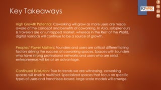 Key Takeaways
High Growth Potential: Coworking will grow as more users are made
aware of the concept and benefits of coworking. In Asia, solopreneurs
& travelers are an untapped market, whereas in the Rest of the World,
digital nomads will continue to be a source of growth.
Peoples’ Power Matters: Founders and users are critical differentiating
factors driving the success of coworking spaces. Spaces with founders
who have strong professional networks and users who are serial
entrepreneurs will be at an advantage.
Continued Evolution: True to trends we are witnessing, coworking
spaces will evolve multifold. Specialized spaces that focus on specific
types of users and franchisee-based, large scale models will emerge.
 