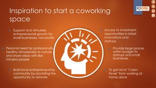 Inspiration to start a coworking
space
 Personal need for professionally
healthy atmosphere to nurture
and share ideas with like
minded people
 Access to investment
opportunities in latest
innovations and
startups
 Support and stimulate
entrepreneurial growth for
small businesses, non-profits
 Provide large spaces
within budget to
startups and small
businesses
 To get rid of ‘Cabin
Fever’ from working at
home alone
 Build local entrepreneurship
community by providing the
opportunity to network
 