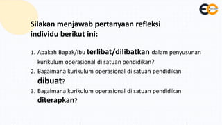 Silakan menjawab pertanyaan refleksi
individu berikut ini:
1. Apakah Bapak/Ibu terlibat/dilibatkan dalam penyusunan
kurikulum operasional di satuan pendidikan?
2. Bagaimana kurikulum operasional di satuan pendidikan
dibuat?
3. Bagaimana kurikulum operasional di satuan pendidikan
diterapkan?
 
