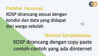 KOSP dirancang sesuai dengan
kondisi dan data yang didapat
dari warga sekolah
KOSP dirancang dengan copy paste
contoh-contoh yang ada diinternet
 