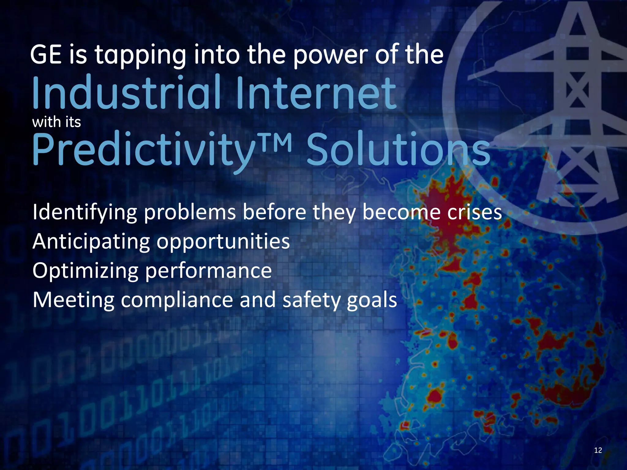 12 
GE is tapping into the power of the 
Industrial Internet 
with its 
Predictivity™ Solutions 
Identifying problems before they become crises 
Anticipating opportunities 
Optimizing performance 
 
