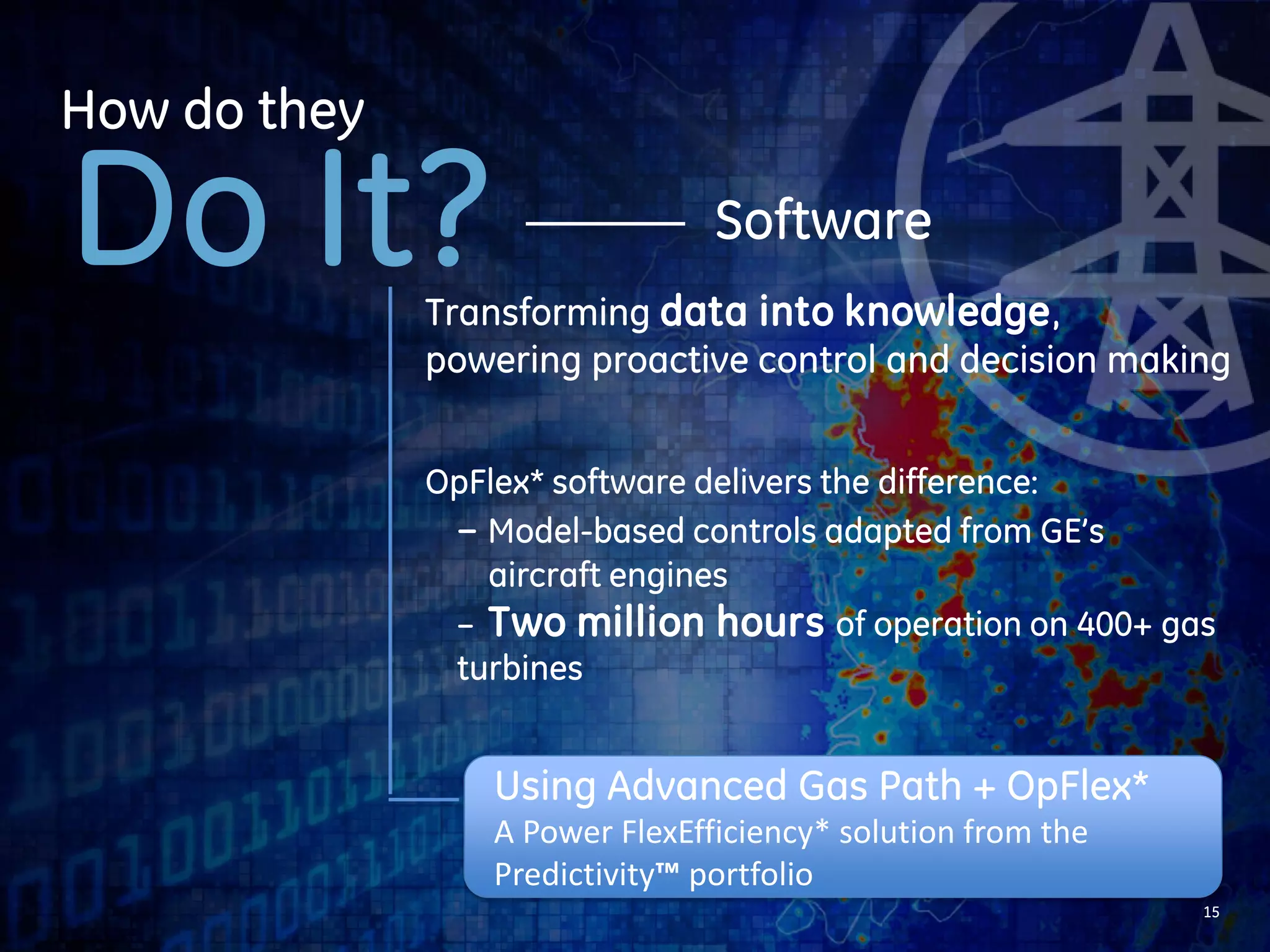 15 
Hardware 
How do they 
Do It? 
Redesigned all three stages of gas 
turbine buckets, nozzles and shrouds 
Engineered with advanced aerodynamics 
and better sealing for high efficiency 
Using Advanced Gas Path + OpFlex* 
A Power FlexEfficiency* solution from the 
Predictivity™ portfolio 
 