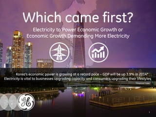 Which came first? 
Electricity to Power Economic Growth or 
Economic Growth Demanding More Electricity 
Korea’s economic power is growing at a record pace – GDP will be up 3.9% in 2014* 
Electricity is vital to businesses upgrading capacity and consumers upgrading their lifestyles 
*Financial Times 
1 
 