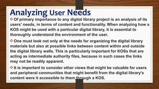 Analyzing User Needs
Of primary importance to any digital library project is an analysis of its
users' needs, in terms of content and functionality. When analyzing how a
KOS might be used with a particular digital library, it is essential to
thoroughly understand the environment of the user.
One must look not only at the needs for organizing the digital library
materials but also at possible links between content within and outside
the digital library walls. This is particularly important for KOSs that are
acting as intermediate authority files, because in such cases the links
may not be readily apparent.
It is important to consider other views that might be valuable for users
and peripheral communities that might benefit from the digital library's
content were it accessible to them through a KOS.
 