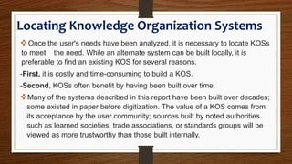Locating Knowledge Organization Systems
Once the user's needs have been analyzed, it is necessary to locate KOSs
to meet the need. While an alternate system can be built locally, it is
preferable to find an existing KOS for several reasons.
-First, it is costly and time-consuming to build a KOS.
-Second, KOSs often benefit by having been built over time.
Many of the systems described in this report have been built over decades;
some existed in paper before digitization. The value of a KOS comes from
its acceptance by the user community; sources built by noted authorities
such as learned societies, trade associations, or standards groups will be
viewed as more trustworthy than those built internally.
 