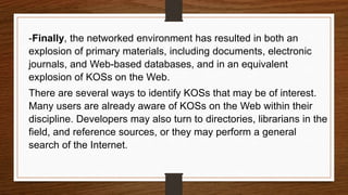-Finally, the networked environment has resulted in both an
explosion of primary materials, including documents, electronic
journals, and Web-based databases, and in an equivalent
explosion of KOSs on the Web.
There are several ways to identify KOSs that may be of interest.
Many users are already aware of KOSs on the Web within their
discipline. Developers may also turn to directories, librarians in the
field, and reference sources, or they may perform a general
search of the Internet.
 