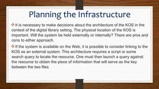 Planning the Infrastructure
It is necessary to make decisions about the architecture of the KOS in the
context of the digital library setting. The physical location of the KOS is
important. Will the system be held externally or internally? There are pros and
cons to either approach.
If the system is available on the Web, it is possible to consider linking to the
KOS as an external system. This architecture requires a script or some
search query to locate the resource. One must then launch a query against
the resource to obtain the piece of information that will serve as the key
between the two files
 
