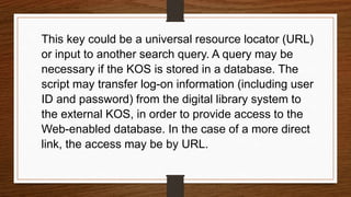 This key could be a universal resource locator (URL)
or input to another search query. A query may be
necessary if the KOS is stored in a database. The
script may transfer log-on information (including user
ID and password) from the digital library system to
the external KOS, in order to provide access to the
Web-enabled database. In the case of a more direct
link, the access may be by URL.
 