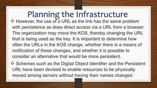 Planning the Infrastructure
 However, the use of a URL as the link has the same problem
with persistence as does direct access via a URL from a browser.
The organization may move the KOS, thereby changing the URL
that is being used as the key. It is important to determine how
often the URLs in the KOS change, whether there is a means of
notification of these changes, and whether it is possible to
consider an alternative that would be more persistent.
 Schemes such as the Digital Object Identifier and the Persistent
URL have been devised to enable resources to be physically
moved among servers without having their names changed.
.
 