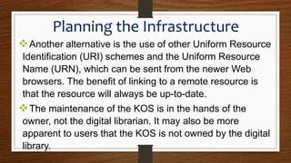 Another alternative is the use of other Uniform Resource
Identification (URI) schemes and the Uniform Resource
Name (URN), which can be sent from the newer Web
browsers. The benefit of linking to a remote resource is
that the resource will always be up-to-date.
The maintenance of the KOS is in the hands of the
owner, not the digital librarian. It may also be more
apparent to users that the KOS is not owned by the digital
library.
Planning the Infrastructure
 