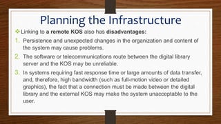 Linking to a remote KOS also has disadvantages:
1. Persistence and unexpected changes in the organization and content of
the system may cause problems.
2. The software or telecommunications route between the digital library
server and the KOS may be unreliable.
3. In systems requiring fast response time or large amounts of data transfer,
and, therefore, high bandwidth (such as full-motion video or detailed
graphics), the fact that a connection must be made between the digital
library and the external KOS may make the system unacceptable to the
user.
Planning the Infrastructure
 