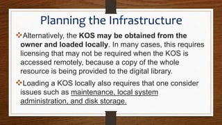 Alternatively, the KOS may be obtained from the
owner and loaded locally. In many cases, this requires
licensing that may not be required when the KOS is
accessed remotely, because a copy of the whole
resource is being provided to the digital library.
Loading a KOS locally also requires that one consider
issues such as maintenance, local system
administration, and disk storage.
Planning the Infrastructure
 