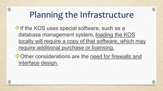 If the KOS uses special software, such as a
database management system, loading the KOS
locally will require a copy of that software, which may
require additional purchase or licensing.
Other considerations are the need for firewalls and
interface design.
Planning the Infrastructure
 
