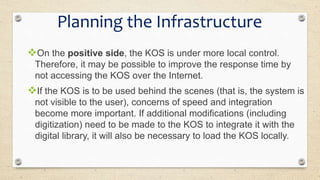 On the positive side, the KOS is under more local control.
Therefore, it may be possible to improve the response time by
not accessing the KOS over the Internet.
If the KOS is to be used behind the scenes (that is, the system is
not visible to the user), concerns of speed and integration
become more important. If additional modifications (including
digitization) need to be made to the KOS to integrate it with the
digital library, it will also be necessary to load the KOS locally.
Planning the Infrastructure
 