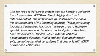with the need to develop a system that can handle a variety of
input formats from ASCII text files to highly structured
database output. The architecture must also accommodate
the character sets of the incoming sources. This is particularly
important if a mark-up language has been used to represent
special characters and diacritical marks. Systems that have
been developed in Unicode, which extends ASCII to
accommodate diacritical marks and non-Roman character
sets, cannot be handled by systems that deal only with ASCII
or extended ASCII sets.
 