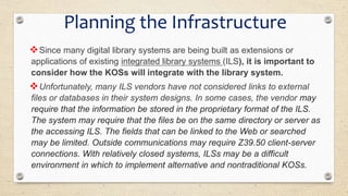 Since many digital library systems are being built as extensions or
applications of existing integrated library systems (ILS), it is important to
consider how the KOSs will integrate with the library system.
Unfortunately, many ILS vendors have not considered links to external
files or databases in their system designs. In some cases, the vendor may
require that the information be stored in the proprietary format of the ILS.
The system may require that the files be on the same directory or server as
the accessing ILS. The fields that can be linked to the Web or searched
may be limited. Outside communications may require Z39.50 client-server
connections. With relatively closed systems, ILSs may be a difficult
environment in which to implement alternative and nontraditional KOSs.
Planning the Infrastructure
 