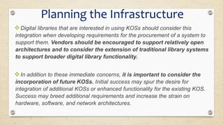 Digital libraries that are interested in using KOSs should consider this
integration when developing requirements for the procurement of a system to
support them. Vendors should be encouraged to support relatively open
architectures and to consider the extension of traditional library systems
to support broader digital library functionality.
In addition to these immediate concerns, it is important to consider the
incorporation of future KOSs. Initial success may spur the desire for
integration of additional KOSs or enhanced functionality for the existing KOS.
Success may breed additional requirements and increase the strain on
hardware, software, and network architectures.
Planning the Infrastructure
 