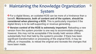 Maintaining the Knowledge Organization
System
For a digital library, an outdated KOS can be more of a hindrance than a
benefit. Maintenance, both of content and of the system, should be
considered when planning a KOS. This is particularly important if the
digital library is to be self-supporting or revenue generating.
Version control of the KOS is extremely important. Reloading a new
version from the system provider is one way to accommodate changes;
however, this may not be acceptable if the locally held version differs
substantially from that held by the system's provider. If there has been
significant transformation or processing of the original KOS, it may be
difficult, or impossible, to reload the original and recreate the changes that
have been made.
 