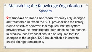 A transaction-based approach, whereby only changes
are transferred between the KOS provider and the library,
is also possible; however, this requires that the system
provider have the infrastructure, both machine and human,
to produce these transactions. It also requires that the
changes to the original KOS be identifiable in order to
create change transactions.
Maintaining the Knowledge Organization
System
 