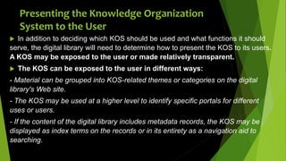 Presenting the Knowledge Organization
System to the User
 In addition to deciding which KOS should be used and what functions it should
serve, the digital library will need to determine how to present the KOS to its users.
A KOS may be exposed to the user or made relatively transparent.
 The KOS can be exposed to the user in different ways:
- Material can be grouped into KOS-related themes or categories on the digital
library's Web site.
- The KOS may be used at a higher level to identify specific portals for different
uses or users.
- If the content of the digital library includes metadata records, the KOS may be
displayed as index terms on the records or in its entirety as a navigation aid to
searching.
 