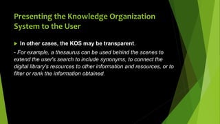 Presenting the Knowledge Organization
System to the User
 In other cases, the KOS may be transparent.
- For example, a thesaurus can be used behind the scenes to
extend the user's search to include synonyms, to connect the
digital library's resources to other information and resources, or to
filter or rank the information obtained.
 