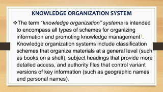 KNOWLEDGE ORGANIZATION SYSTEM
The term “knowledge organization” systems is intended
to encompass all types of schemes for organizing
information and promoting knowledge management1.
Knowledge organization systems include classification
schemes that organize materials at a general level (such
as books on a shelf), subject headings that provide more
detailed access, and authority files that control variant
versions of key information (such as geographic names
and personal names).
 