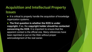 Acquisition and Intellectual Property
Issues
 It is critical to properly handle the acquisition of knowledge
organization systems.
 The first question is whether the KOS is under
copyright. If so, the copyright holder should be contacted
concerning the KOS. It is important to ensure that the
apparent contact is the official one. Many references have
been reprinted or put on the Web without proper
acknowledgment of the real owner.
 